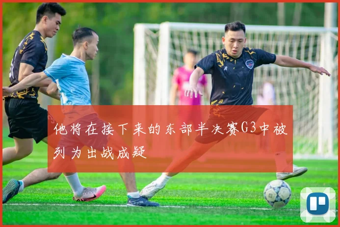 他将在接下来的东部半决赛G3中被列为出战成疑