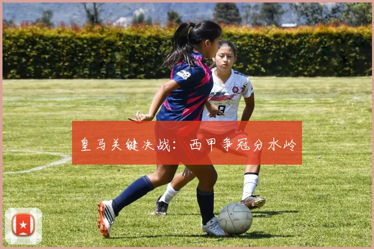 皇马关键决战：西甲争冠分水岭