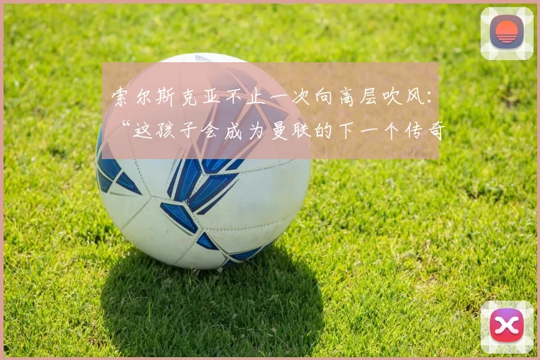 索尔斯克亚不止一次向高层吹风：“这孩子会成为曼联的下一个传奇