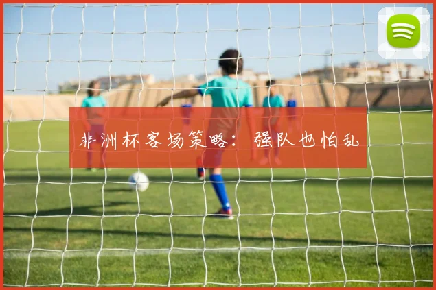 非洲杯客场策略：强队也怕乱