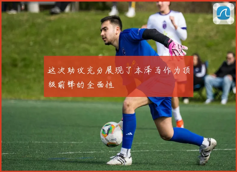 这次助攻充分展现了本泽马作为顶级前锋的全面性