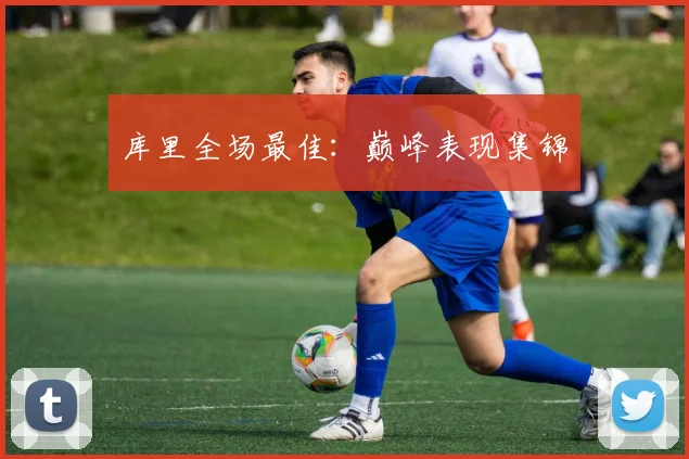 库里全场最佳：巅峰表现集锦