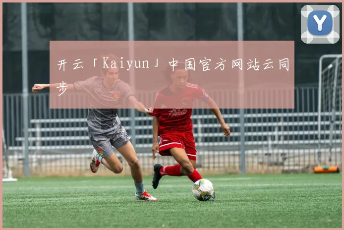 开云「Kaiyun」中国官方网站云同步