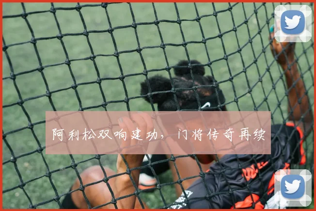阿利松双响建功，门将传奇再续