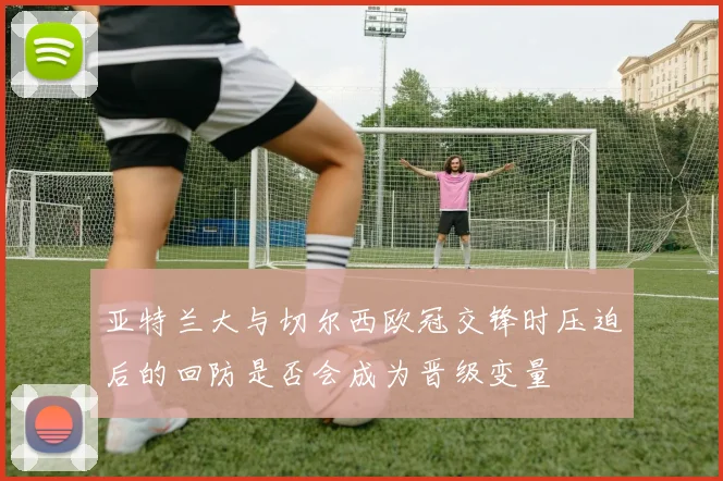 亚特兰大与切尔西欧冠交锋时压迫后的回防是否会成为晋级变量