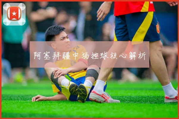 阿塞拜疆中场控球核心解析