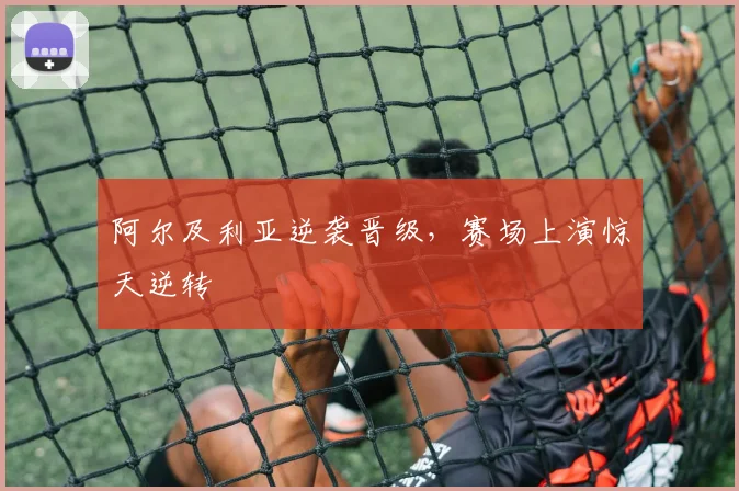 阿尔及利亚逆袭晋级，赛场上演惊天逆转