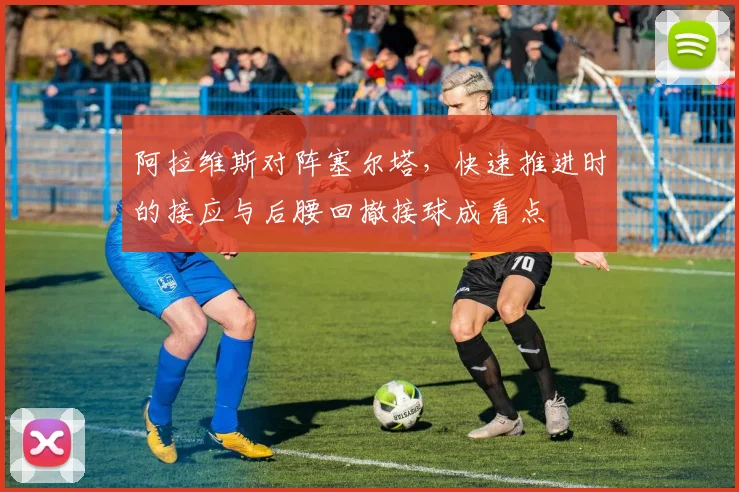 阿拉维斯对阵塞尔塔，快速推进时的接应与后腰回撤接球成看点