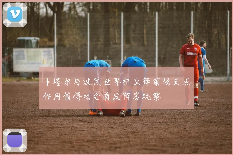 卡塔尔与波黑世界杯交锋前场支点作用值得结合首发阵容观察