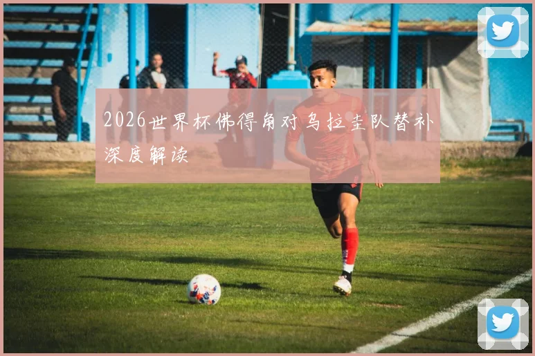 2026世界杯佛得角对乌拉圭队替补深度解读