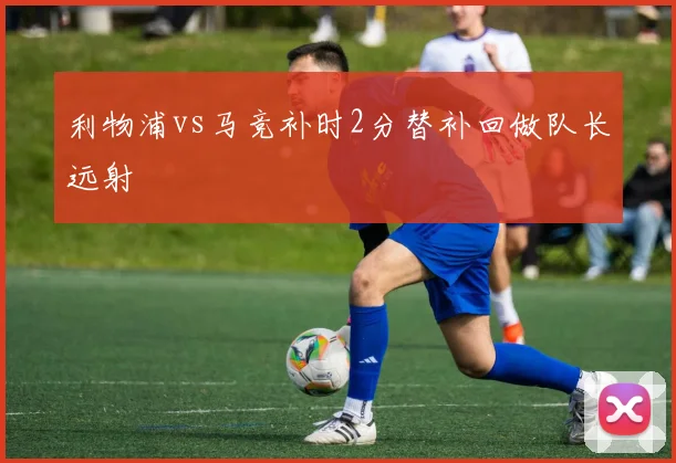 利物浦vs马竞补时2分替补回做队长远射