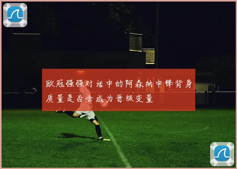 欧冠强强对话中的阿森纳中锋背身质量是否会成为晋级变量