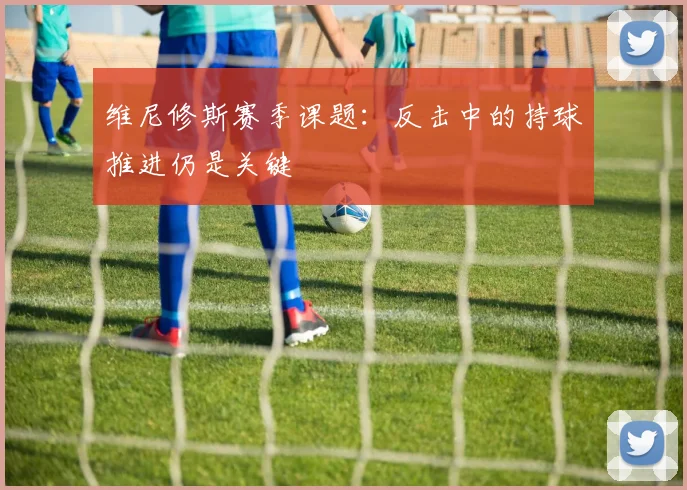 维尼修斯赛季课题：反击中的持球推进仍是关键