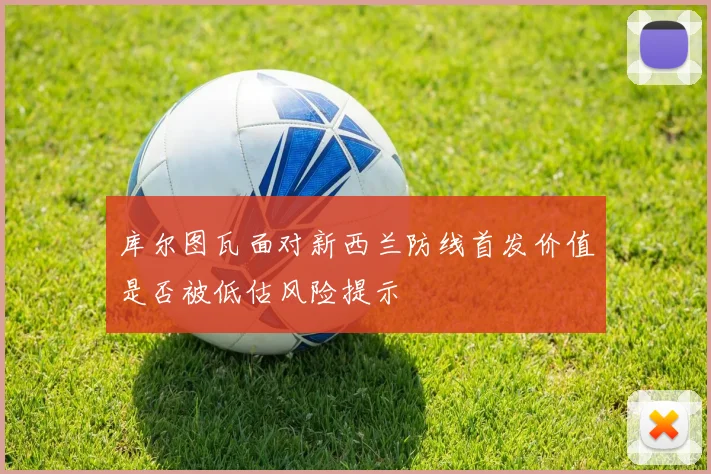 库尔图瓦面对新西兰防线首发价值是否被低估风险提示