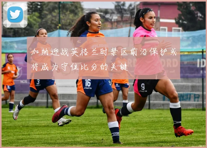 加纳迎战英格兰时禁区前沿保护或将成为守住比分的关键