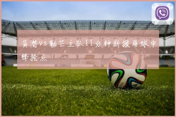黄潜vs勒芒主队11分钟新援角球中锋抢点