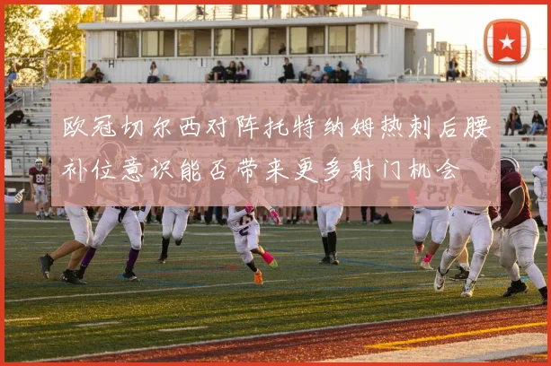 欧冠切尔西对阵托特纳姆热刺后腰补位意识能否带来更多射门机会