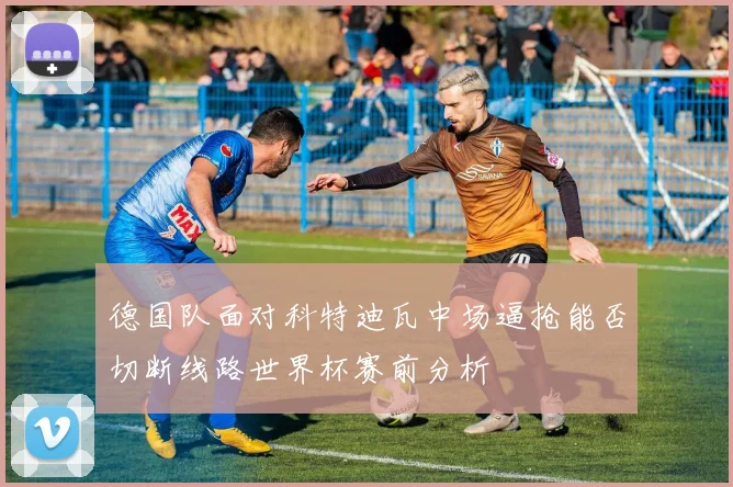 德国队面对科特迪瓦中场逼抢能否切断线路世界杯赛前分析