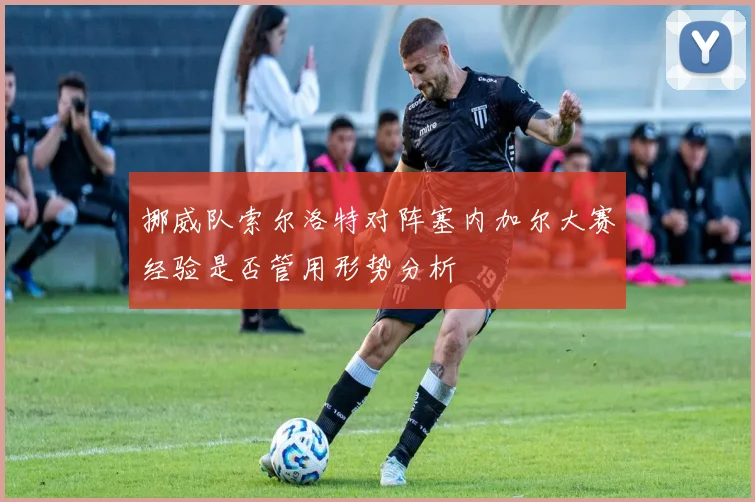 挪威队索尔洛特对阵塞内加尔大赛经验是否管用形势分析