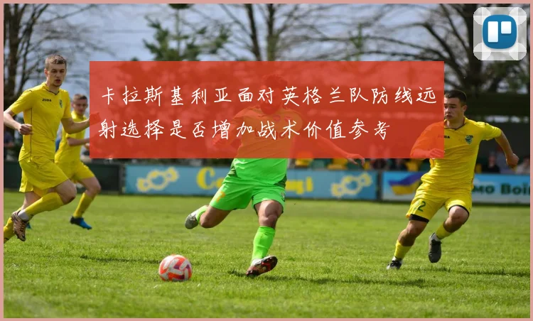 卡拉斯基利亚面对英格兰队防线远射选择是否增加战术价值参考